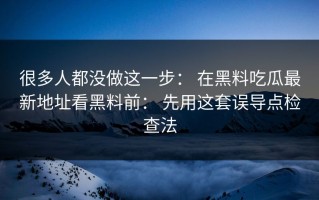 很多人都没做这一步： 在黑料吃瓜最新地址看黑料前： 先用这套误导点检查法
