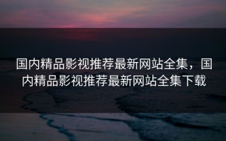 国内精品影视推荐最新网站全集，国内精品影视推荐最新网站全集下载