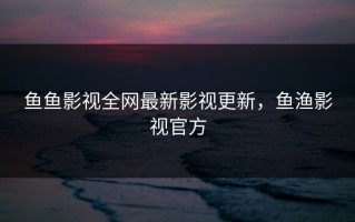 鱼鱼影视全网最新影视更新，鱼渔影视官方