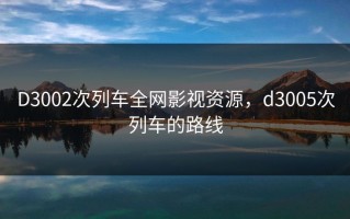 D3002次列车全网影视资源，d3005次列车的路线