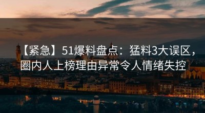 【紧急】51爆料盘点：猛料3大误区，圈内人上榜理由异常令人情绪失控