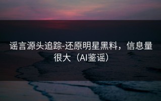 谣言源头追踪-还原明星黑料，信息量很大（AI鉴谣）