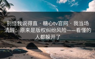 别怪我说得直 · 糖心tv官网 · 我当场清醒：原来是版权纠纷风险——看懂的人都躲开了