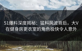 51爆料深度揭秘：猛料风波背后，大V在健身房更衣室的角色极快令人意外