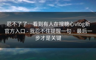 忍不了了…看到有人在搜糖心vlog新官方入口 - 我忍不住提醒一句 · 最后一步才是关键