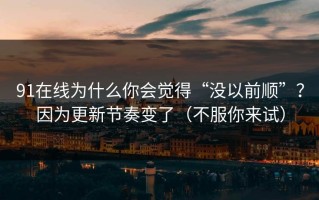 91在线为什么你会觉得“没以前顺”？因为更新节奏变了（不服你来试）