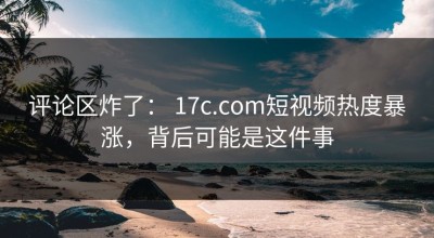 评论区炸了： 17c.com短视频热度暴涨，背后可能是这件事