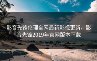 影音先锋伦理全网最新影视更新，影音先锋2019年官网版本下载