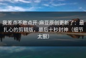 我差点不敢点开-麻豆原创更新了：最扎心的剪辑版，最后十秒封神（细节太狠）