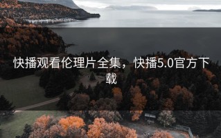 快播观看伦理片全集，快播5.0官方下载