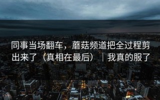 同事当场翻车，蘑菇频道把全过程剪出来了（真相在最后）｜我真的服了
