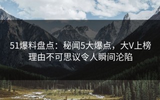 51爆料盘点：秘闻5大爆点，大V上榜理由不可思议令人瞬间沦陷
