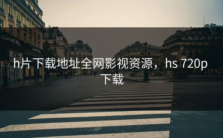 h片下载地址全网影视资源，hs 720p 下载-第1张图片-黑料正能量 - 网红世界另一面