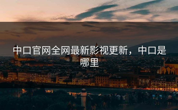 中口官网全网最新影视更新，中口是哪里-第1张图片-黑料正能量 - 网红世界另一面