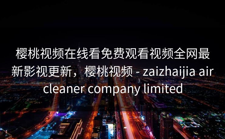 樱桃视频在线看免费观看视频全网最新影视更新,樱桃视频 - zaizhaijia aircleaner company limited-第1张图片-黑料正能量 - 网红世界另一面 樱桃视频在线看免费观看视频全网最新影视更新,樱桃视频 - zaizhaijia aircleaner company limited-第1张图片-黑料正能量 - 网红世界另一面