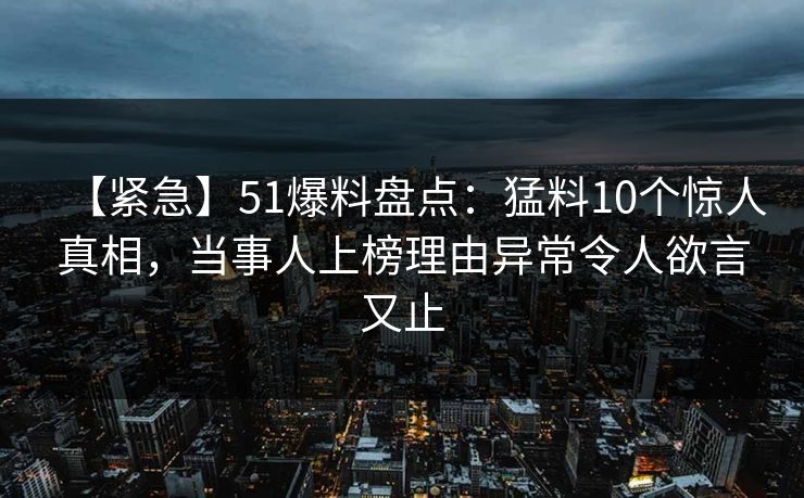 【紧急】51爆料盘点：猛料10个惊人真相，当事人上榜理由异常令人欲言又止-第1张图片-黑料正能量 - 网红世界另一面