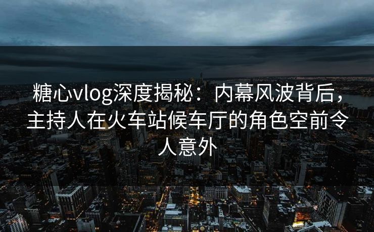 糖心vlog深度揭秘：内幕风波背后，主持人在火车站候车厅的角色空前令人意外-第1张图片-黑料正能量 - 网红世界另一面