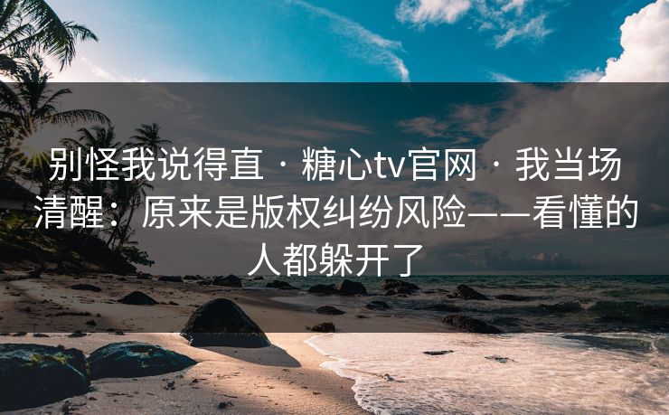 别怪我说得直 · 糖心tv官网 · 我当场清醒:原来是版权纠纷风险——看懂的人都躲开了-第1张图片-黑料正能量 - 网红世界另一面 别怪我说得直 · 糖心tv官网 · 我当场清醒:原来是版权纠纷风险——看懂的人都躲开了-第1张图片-黑料正能量 - 网红世界另一面