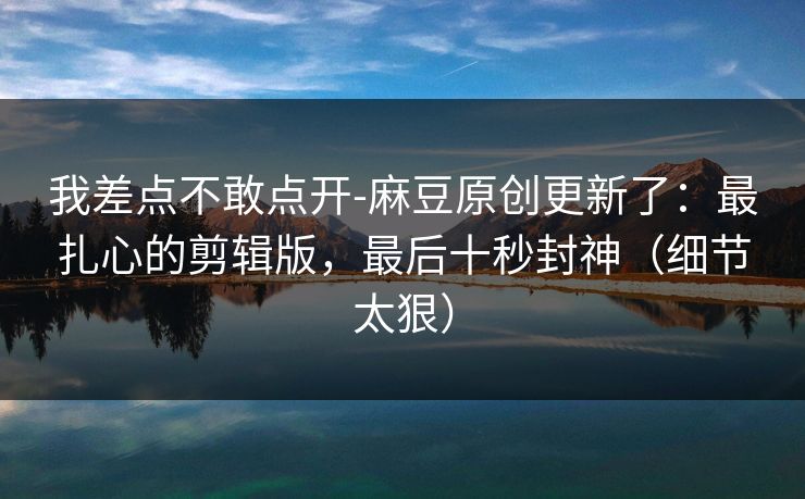 我差点不敢点开-麻豆原创更新了:最扎心的剪辑版,最后十秒封神(细节太狠)-第1张图片-黑料正能量 - 网红世界另一面 我差点不敢点开-麻豆原创更新了:最扎心的剪辑版,最后十秒封神(细节太狠)-第1张图片-黑料正能量 - 网红世界另一面