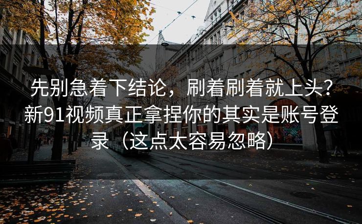 先别急着下结论,刷着刷着就上头?新91视频真正拿捏你的其实是账号登录(这点太容易忽略) 先别急着下结论,刷着刷着就上头?新91视频真正拿捏你的其实是账号登录(这点太容易忽略)