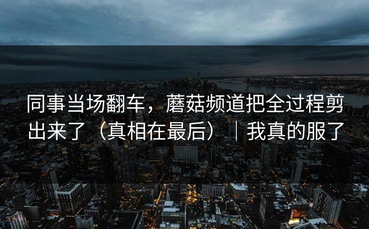 同事当场翻车,蘑菇频道把全过程剪出来了(真相在最后)|我真的服了-第1张图片-黑料正能量 - 网红世界另一面 同事当场翻车,蘑菇频道把全过程剪出来了(真相在最后)|我真的服了-第1张图片-黑料正能量 - 网红世界另一面
