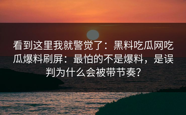看到这里我就警觉了：黑料吃瓜网吃瓜爆料刷屏：最怕的不是爆料，是误判为什么会被带节奏？-第1张图片-黑料正能量 - 网红世界另一面