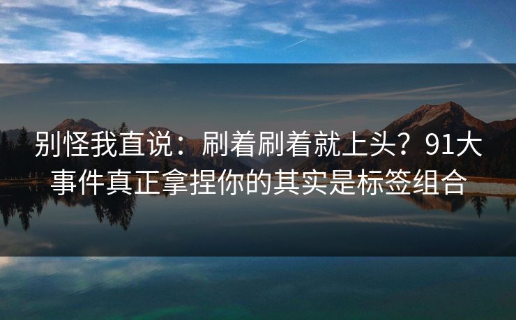 别怪我直说：刷着刷着就上头？91大事件真正拿捏你的其实是标签组合-第1张图片-黑料正能量 - 网红世界另一面