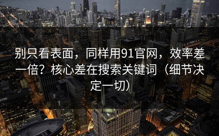 别只看表面，同样用91官网，效率差一倍？核心差在搜索关键词（细节决定一切）-第1张图片-黑料正能量 - 网红世界另一面