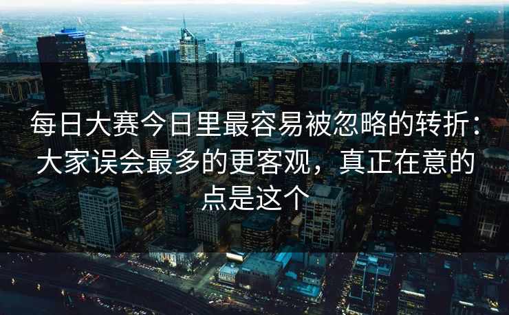 每日大赛今日里最容易被忽略的转折：大家误会最多的更客观，真正在意的点是这个