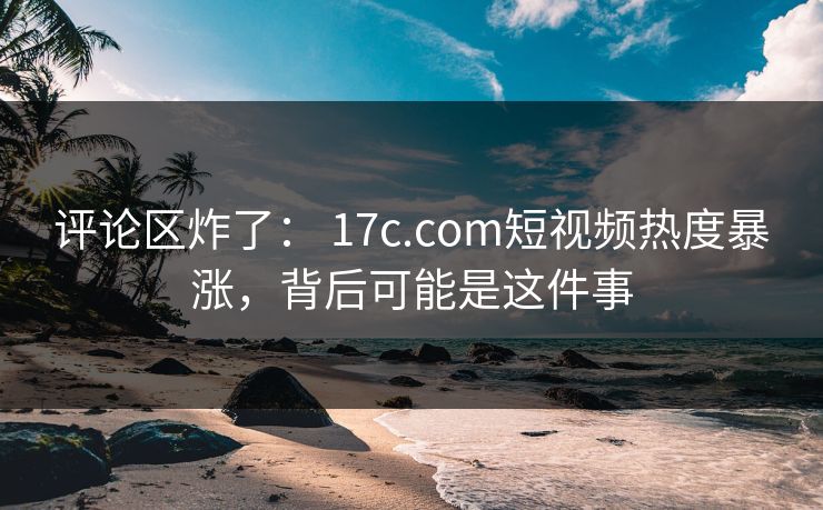 评论区炸了： 17c.com短视频热度暴涨，背后可能是这件事-第1张图片-黑料正能量 - 网红世界另一面