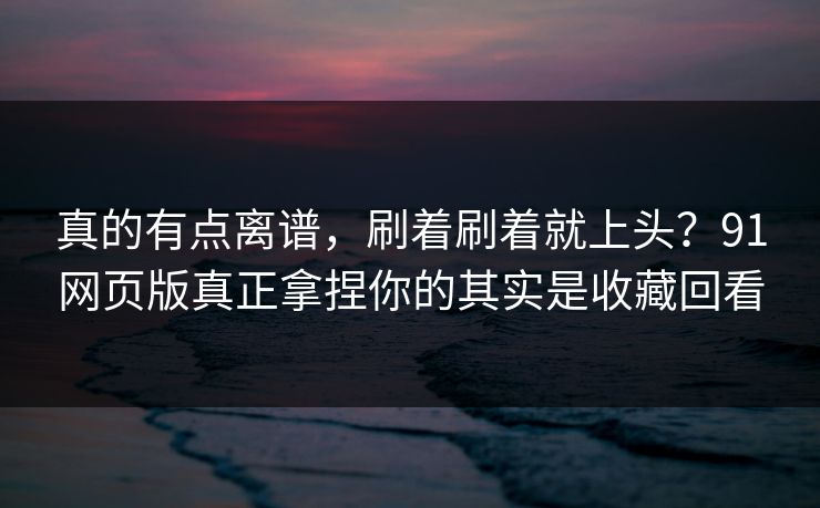 真的有点离谱，刷着刷着就上头？91网页版真正拿捏你的其实是收藏回看-第1张图片-黑料正能量 - 网红世界另一面