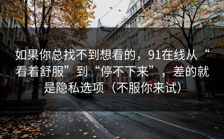 如果你总找不到想看的，91在线从“看着舒服”到“停不下来”，差的就是隐私选项（不服你来试）-第1张图片-黑料正能量 - 网红世界另一面