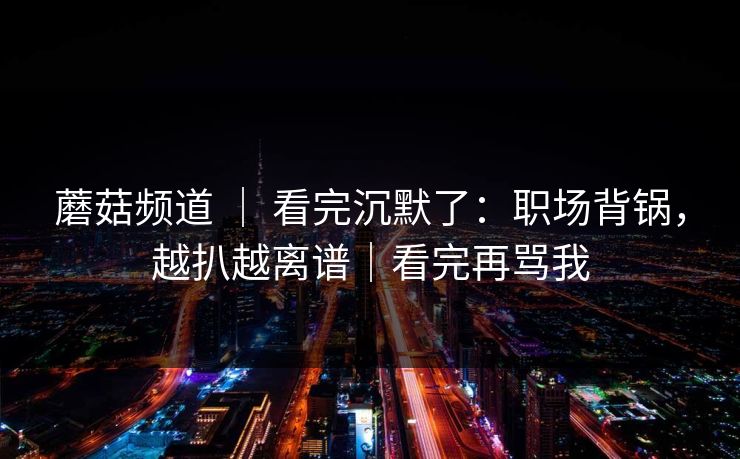 蘑菇频道 ｜ 看完沉默了：职场背锅，越扒越离谱｜看完再骂我-第1张图片-黑料正能量 - 网红世界另一面