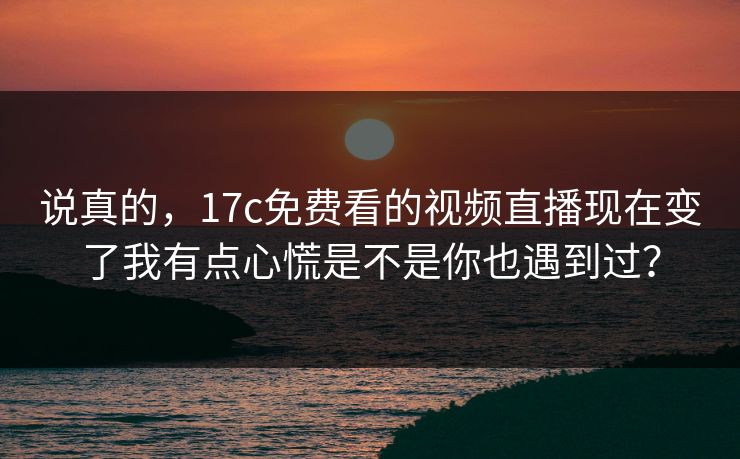 说真的，17c免费看的视频直播现在变了我有点心慌是不是你也遇到过？-第1张图片-黑料正能量 - 网红世界另一面